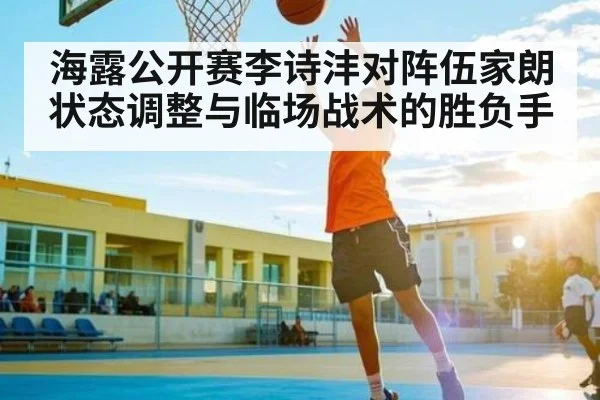 海露公开赛李诗沣对阵伍家朗 状态调整与临场战术的胜负手