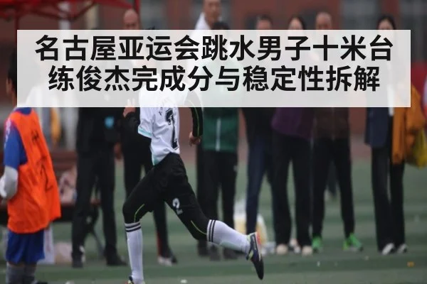 名古屋亚运会跳水男子十米台 练俊杰完成分与稳定性拆解